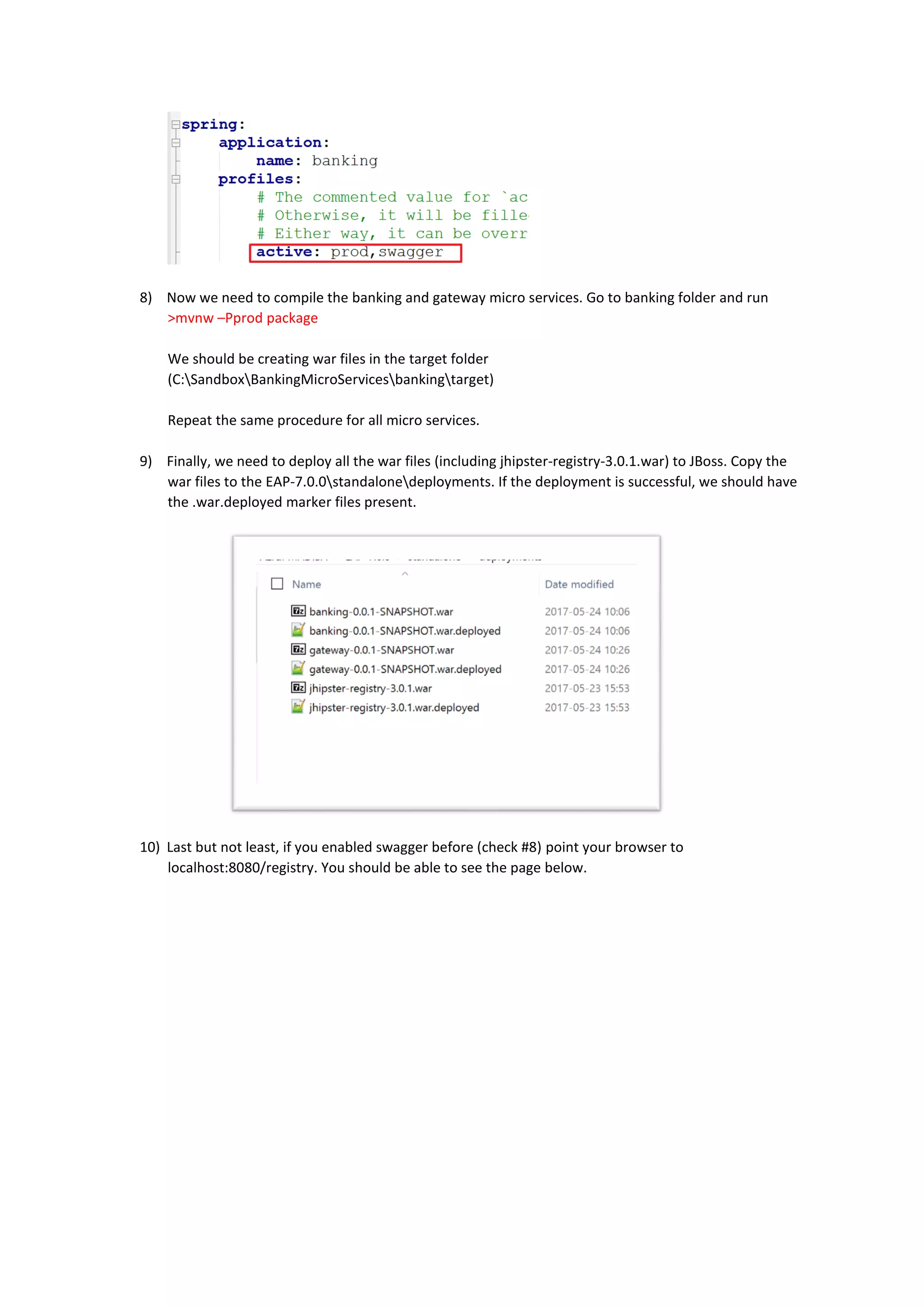 8) Now we need to compile the banking and gateway micro services. Go to banking folder and run
>mvnw –Pprod package
We should be creating war files in the target folder
(C:SandboxBankingMicroServicesbankingtarget)
Repeat the same procedure for all micro services.
9) Finally, we need to deploy all the war files (including jhipster-registry-3.0.1.war) to JBoss. Copy the
war files to the EAP-7.0.0standalonedeployments. If the deployment is successful, we should have
the .war.deployed marker files present.
10) Last but not least, if you enabled swagger before (check #8) point your browser to
localhost:8080/registry. You should be able to see the page below.
 