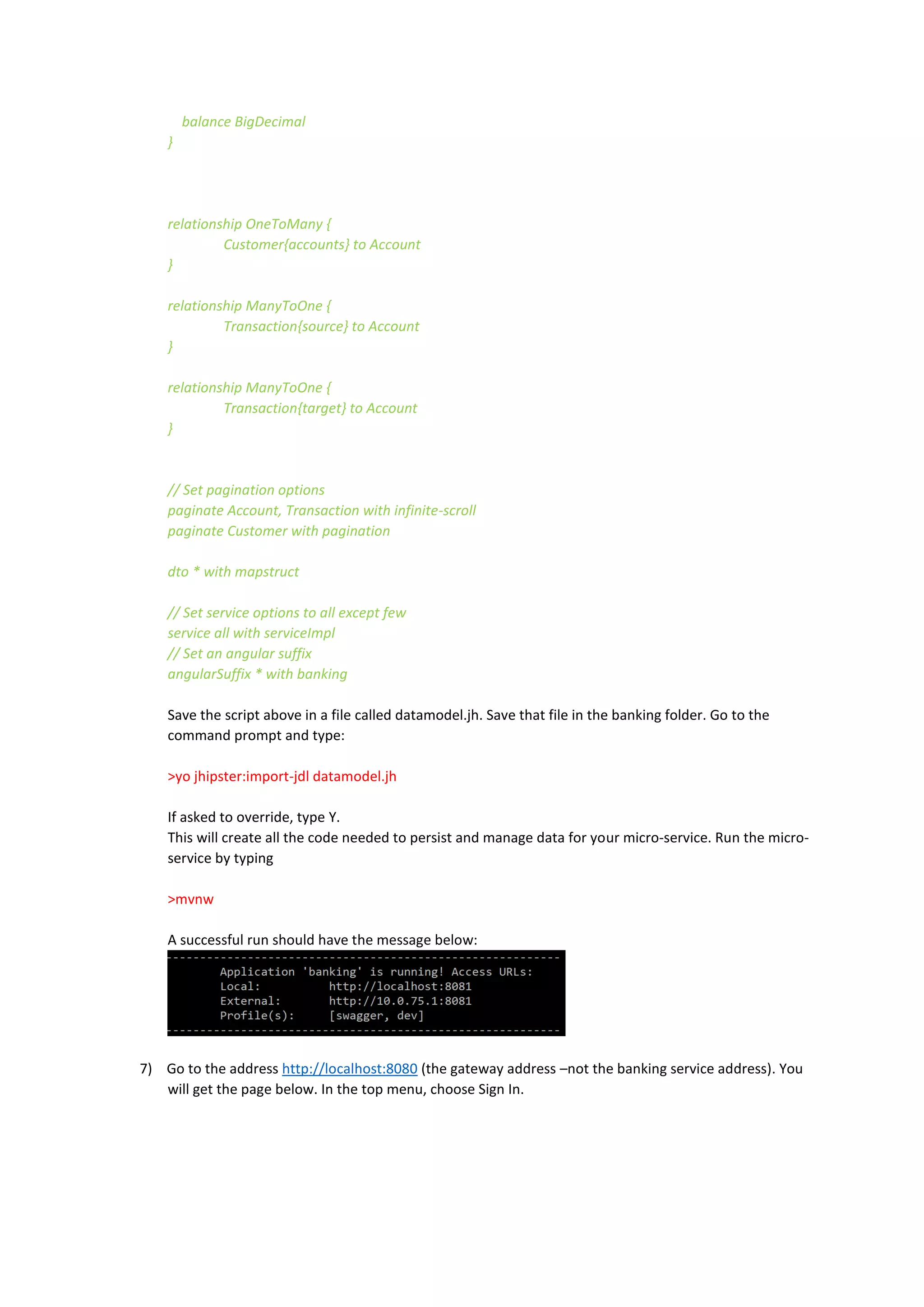 balance BigDecimal
}
relationship OneToMany {
Customer{accounts} to Account
}
relationship ManyToOne {
Transaction{source} to Account
}
relationship ManyToOne {
Transaction{target} to Account
}
// Set pagination options
paginate Account, Transaction with infinite-scroll
paginate Customer with pagination
dto * with mapstruct
// Set service options to all except few
service all with serviceImpl
// Set an angular suffix
angularSuffix * with banking
Save the script above in a file called datamodel.jh. Save that file in the banking folder. Go to the
command prompt and type:
>yo jhipster:import-jdl datamodel.jh
If asked to override, type Y.
This will create all the code needed to persist and manage data for your micro-service. Run the micro-
service by typing
>mvnw
A successful run should have the message below:
7) Go to the address http://localhost:8080 (the gateway address –not the banking service address). You
will get the page below. In the top menu, choose Sign In.
 