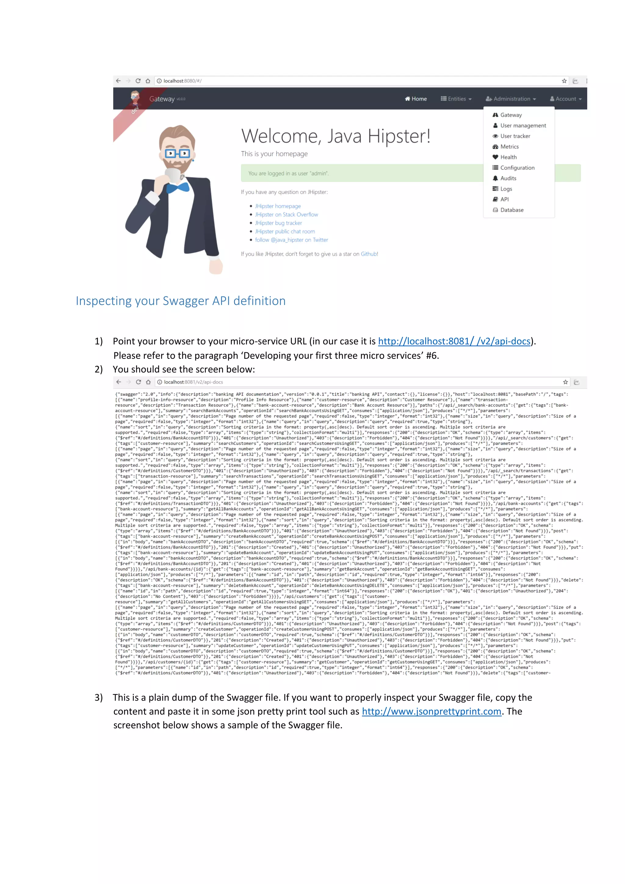 Inspecting your Swagger API definition
1) Point your browser to your micro-service URL (in our case it is http://localhost:8081/ /v2/api-docs).
Please refer to the paragraph ‘Developing your first three micro services’ #6.
2) You should see the screen below:
3) This is a plain dump of the Swagger file. If you want to properly inspect your Swagger file, copy the
content and paste it in some json pretty print tool such as http://www.jsonprettyprint.com. The
screenshot below shows a sample of the Swagger file.
 