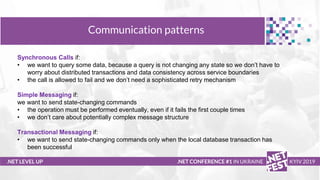 Тема доклада
Тема доклада
Тема доклада
.NET LEVEL UP
Communication patterns
.NET CONFERENCE #1 IN UKRAINE KYIV 2019
Synchronous Calls if:
• we want to query some data, because a query is not changing any state so we don’t have to
worry about distributed transactions and data consistency across service boundaries
• the call is allowed to fail and we don’t need a sophisticated retry mechanism
Simple Messaging if:
we want to send state-changing commands
• the operation must be performed eventually, even if it fails the first couple times
• we don’t care about potentially complex message structure
Transactional Messaging if:
• we want to send state-changing commands only when the local database transaction has
been successful
 
