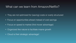 What can we learn from Amazon/Netﬂix?
• They are not optimized for (saving) costs or overly structured
• Focus on opportunities ahead instead of cost savings
• Focus on speed to market (ﬁrst mover advantage)
• Organized like nature to facilitate insane growth
• Cloud is their strategic advantage!
 
