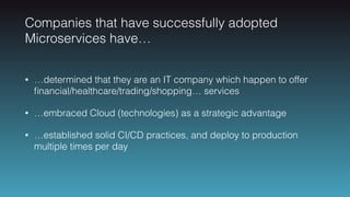 Companies that have successfully adopted
Microservices have…
• …determined that they are an IT company which happen to offer
ﬁnancial/healthcare/trading/shopping… services
• …embraced Cloud (technologies) as a strategic advantage
• …established solid CI/CD practices, and deploy to production
multiple times per day
 