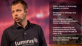 • Fellow, Director of Technology
Outreach at Luminis
• Background in all things Java
since 1995
• Java Champion, JavaOne
Rockstar Speaker, and a Duke’s
Choice Award Winner
• Involved in architecting and
implementing dozens of large
scale systems over the past 20
years or so
• Book author for O’Reilly, speaker
at many conferences
 