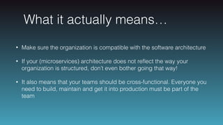 What it actually means…
• Make sure the organization is compatible with the software architecture
• If your (microservices) architecture does not reﬂect the way your
organization is structured, don’t even bother going that way!
• It also means that your teams should be cross-functional. Everyone you
need to build, maintain and get it into production must be part of the
team
 