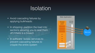 Isolation
• Avoid cascading failures by
applying bulkheads:
• In shipping: partition the load into
sections allowing you to seal them
off if there is a breach
• In software: isolate services to
prevent cascading failures to
cripple the entire system
Web Application
thread
pool
•
•
•
•
Service
bulkhead
(size=3)
 