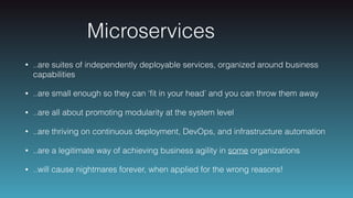 Microservices
• ..are suites of independently deployable services, organized around business
capabilities
• ..are small enough so they can ‘ﬁt in your head’ and you can throw them away
• ..are all about promoting modularity at the system level
• ..are thriving on continuous deployment, DevOps, and infrastructure automation
• ..are a legitimate way of achieving business agility in some organizations
• ..will cause nightmares forever, when applied for the wrong reasons!
 