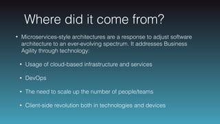 Where did it come from?
• Microservices-style architectures are a response to adjust software
architecture to an ever-evolving spectrum. It addresses Business
Agility through technology:
• Usage of cloud-based infrastructure and services
• DevOps
• The need to scale up the number of people/teams
• Client-side revolution both in technologies and devices
 