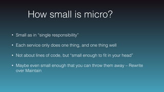 How small is micro?
• Small as in “single responsibility”
• Each service only does one thing, and one thing well
• Not about lines of code, but “small enough to ﬁt in your head”
• Maybe even small enough that you can throw them away – Rewrite
over Maintain
 