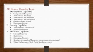 API Gateway Capability Types:
1. Development Capability
 Configuration Management
 Micro services API design
 Micro services dev framework
 Micro services test management
 Container/Image creation
 Component discovery
2. Security Capability
 Authentication/Authorization
 Identity Management
3. Mediation Capability
 Service Discovery
 Registration
 Messaging/Content
 Routing/Aggregation(Map down stream request to upstream)
 Policy Enforcement (SLA, Audit Regulatory…etc.)
 