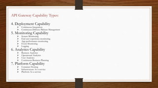 API Gateway Capability Types:
4. Deployment Capability
 Continuous Integration
 Continuous Delivery/Release Management
5. Monitoring Capability
 System Monitoring
 End user experience monitoring
 App performance monitoring
 Event Monitoring
 Logging
6. Analytics Capability
 Business Analytics
 Operational Analytics
 User Analytics
 Continuous Business Planning
7. Platform Capability
 Container Hosting
 Infrastructure As-a-service
 Platform As-a-service
 
