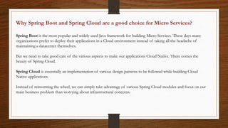 Why Spring Boot and Spring Cloud are a good choice for Micro Services?
Spring Boot is the most popular and widely used Java framework for building Micro Services. These days many
organizations prefer to deploy their applications in a Cloud environment instead of taking all the headache of
maintaining a datacenter themselves.
But we need to take good care of the various aspects to make our applications Cloud Native. There comes the
beauty of Spring Cloud.
Spring Cloud is essentially an implementation of various design patterns to be followed while building Cloud
Native applications.
Instead of reinventing the wheel, we can simply take advantage of various Spring Cloud modules and focus on our
main business problem than worrying about infrastructural concerns.
 