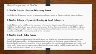 Major Components of Netflix :
1. Netflix Eureka - Service Discovery Server :
Netflix Eureka allows micro services to register themselves at runtime as they appear in the system landscape.
2. Netflix Ribbon - Dynamic Routing & Load Balancer :
Netflix Ribbon can be used by service consumers to look up services at runtime. Ribbon uses the information
available in Eureka to locate appropriate service instances. If more than one instance is found, Ribbon will apply
load balancing to spread the requests over the available instances. Ribbon does not run as a separate service but
instead as an embedded component in each service consumer.
3. Netflix Zuul - Edge Server :
Zuul is (of course) our gatekeeper to the outside world, not allowing any unauthorized external requests pass
through. Zulu also provides a well-known entry point to the micro services in the system landscape. Using
dynamically allocated ports is convenient to avoid port conflicts and to minimize administration but it makes it of
course harder for any given service consumer. Zuul uses Ribbon to look up available services and routes the
external request to an appropriate service instance.
 