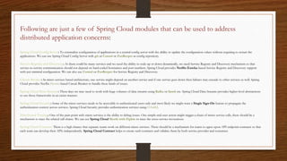 Following are just a few of Spring Cloud modules that can be used to address
distributed application concerns:
Spring Cloud Config Server: To externalize configuration of applications in a central config server with the ability to update the configuration values without requiring to restart the
applications. We can use Spring Cloud Config Server with git or Consul or ZooKeeper as config repository.
Service Registry and Discovery: As there could be many services and we need the ability to scale up or down dynamically, we need Service Registry and Discovery mechanism so that
service-to-service communication should not depend on hard-coded hostnames and port numbers. Spring Cloud provides Netflix Eureka-based Service Registry and Discovery support
with just minimal configuration. We can also use Consul or ZooKeeper for Service Registry and Discovery.
Circuit Breaker: In micro services based architecture, one service might depend on another service and if one service goes down then failures may cascade to other services as well. Spring
Cloud provides Netflix Hystrix based Circuit Breaker to handle these kinds of issues.
Spring Cloud Data Streams: These days we may need to work with huge volumes of data streams using Kafka or Spark etc. Spring Cloud Data Streams provides higher-level abstractions
to use those frameworks in an easier manner.
Spring Cloud Security: Some of the micro services needs to be accessible to authenticated users only and most likely we might want a Single Sign-On feature to propagate the
authentication context across services. Spring Cloud Security provides authentication services using OAuth2.
Distributed Tracing: One of the pain-point with micro services is the ability to debug issues. One simple end-user action might trigger a chain of micro service calls, there should be a
mechanism to trace the related call chains. We can use Spring Cloud Sleuth with Zipkin to trace the cross-service invocations.
Spring Cloud Contract: There is a high chance that separate teams work on different micro services. There should be a mechanism for teams to agree upon API endpoint contracts so that
each team can develop their APIs independently. Spring Cloud Contract helps to create such contracts and validate them by both service provider and consumer.
 