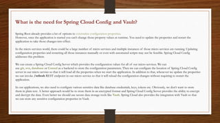 What is the need for Spring Cloud Config and Vault?
Spring Boot already provides a lot of options to externalize configuration properties.
However, once the application is started you can’t change those property values at runtime. You need to update the properties and restart the
application to take those changes into effect.
In the micro services world, there could be a large number of micro services and multiple instances of those micro services are running. Updating
configuration properties and restarting all those instances manually or even with automated scripts may not be feasible. Spring Cloud Config
addresses this problem.
We can create a Spring Cloud Config Server which provides the configuration values for all of our micro services. We can
use git, svn, database or Consul as a backend to store the configuration parameters. Then we can configure the location of Spring Cloud Config
server in our micro service so that it will load all the properties when we start the application. In addition to that, whenever we update the properties
we can invoke /refresh REST endpoint in our micro service so that it will reload the configuration changes without requiring to restart the
application.
In our applications, we also need to configure various sensitive data like database credentials, keys, tokens etc. Obviously, we don’t want to store
them in plain text. A better approach would be to store them in an encrypted format and Spring Cloud Config Server provides the ability to encrypt
and decrypt the data. Even better we should use secure data storage tools like Vault. Spring Cloud also provides the integration with Vault so that
we can store any sensitive configuration properties in Vault.
 