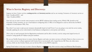 What is Service Registry and Discovery?
Suppose we have 2 micro services catalog-service and inventory-service and we are running 2 instances of inventory-service at
http://localhost:8181/ and
http://localhost:8282/.
Now let’s say we want to invoke some inventory-service REST endpoint from catalog-service. Which URL should we hit?
Generally, in these scenarios, we use a load balancer configuring these 2 URLs to be delegated to and we will invoke the REST
endpoint on load balancer URL. Fine.
But, what if you want to spin up new instances dynamically based on load? Even if you are going to run only few server nodes,
manually updating the server node details in load balancer configuration is error-prone and tedious.
This is why we need automatic Service Registration mechanism and be able to invoke a service using some logical service id
instead of using specific IP Address and port numbers.
We can use Netflix Eureka Server to create a Service Registry and make our micro services as Eureka Clients so that as soon as we
start a micro service it will get registered with Eureka Server automatically with a logical Service ID. Then, the other micro
services, which are also Eureka Clients, can use Service ID to invoke REST endpoints.
Spring Cloud makes it very easy to create a Service Registry and discovering other services using Load Balanced RestTemplate.
 