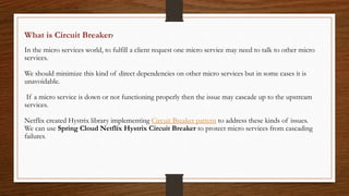 What is Circuit Breaker?
In the micro services world, to fulfill a client request one micro service may need to talk to other micro
services.
We should minimize this kind of direct dependencies on other micro services but in some cases it is
unavoidable.
If a micro service is down or not functioning properly then the issue may cascade up to the upstream
services.
Netflix created Hystrix library implementing Circuit Breaker pattern to address these kinds of issues.
We can use Spring Cloud Netflix Hystrix Circuit Breaker to protect micro services from cascading
failures.
 