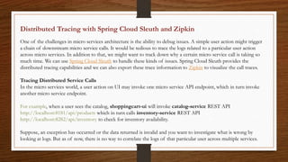 Distributed Tracing with Spring Cloud Sleuth and Zipkin
One of the challenges in micro services architecture is the ability to debug issues. A simple user action might trigger
a chain of downstream micro service calls. It would be tedious to trace the logs related to a particular user action
across micro services. In addition to that, we might want to track down why a certain micro service call is taking so
much time. We can use Spring Cloud Sleuth to handle these kinds of issues. Spring Cloud Sleuth provides the
distributed tracing capabilities and we can also export these trace information to Zipkin to visualize the call traces.
Tracing Distributed Service Calls
In the micro services world, a user action on UI may invoke one micro service API endpoint, which in turn invoke
another micro service endpoint.
For example, when a user sees the catalog, shoppingcart-ui will invoke catalog-service REST API
http://localhost:8181/api/products which in turn calls inventory-service REST API
http://localhost:8282/api/inventory to check for inventory availability.
Suppose, an exception has occurred or the data returned is invalid and you want to investigate what is wrong by
looking at logs. But as of now, there is no way to correlate the logs of that particular user across multiple services.
 