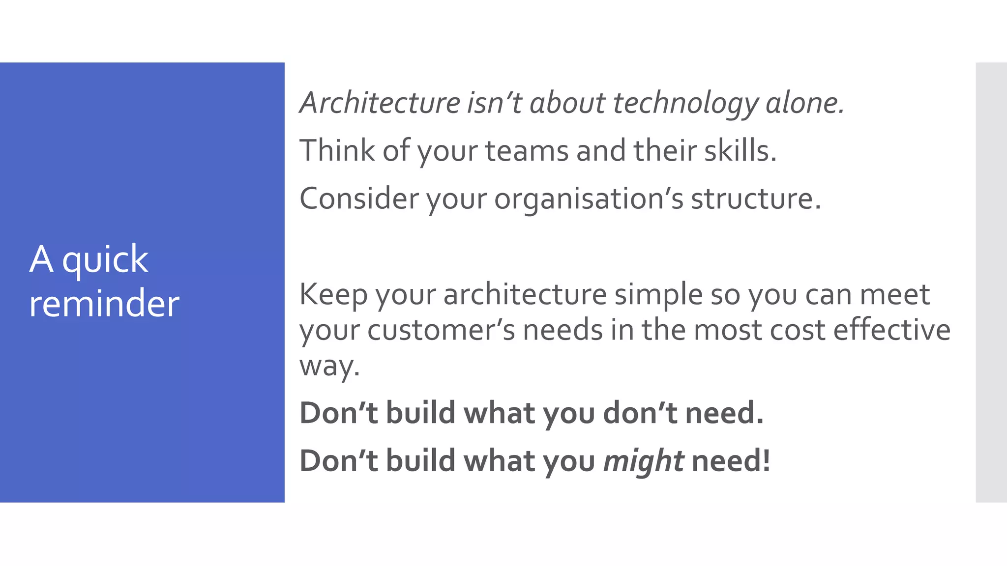 A quick reminder Architecture isn’t about technology alone. Think of your teams and their skills. Consider your organisation’s structure. Keep your architecture simple so you can meet your customer’s needs in the most cost effective way. Don’t build what you don’t need. Don’t build what you might need! 
