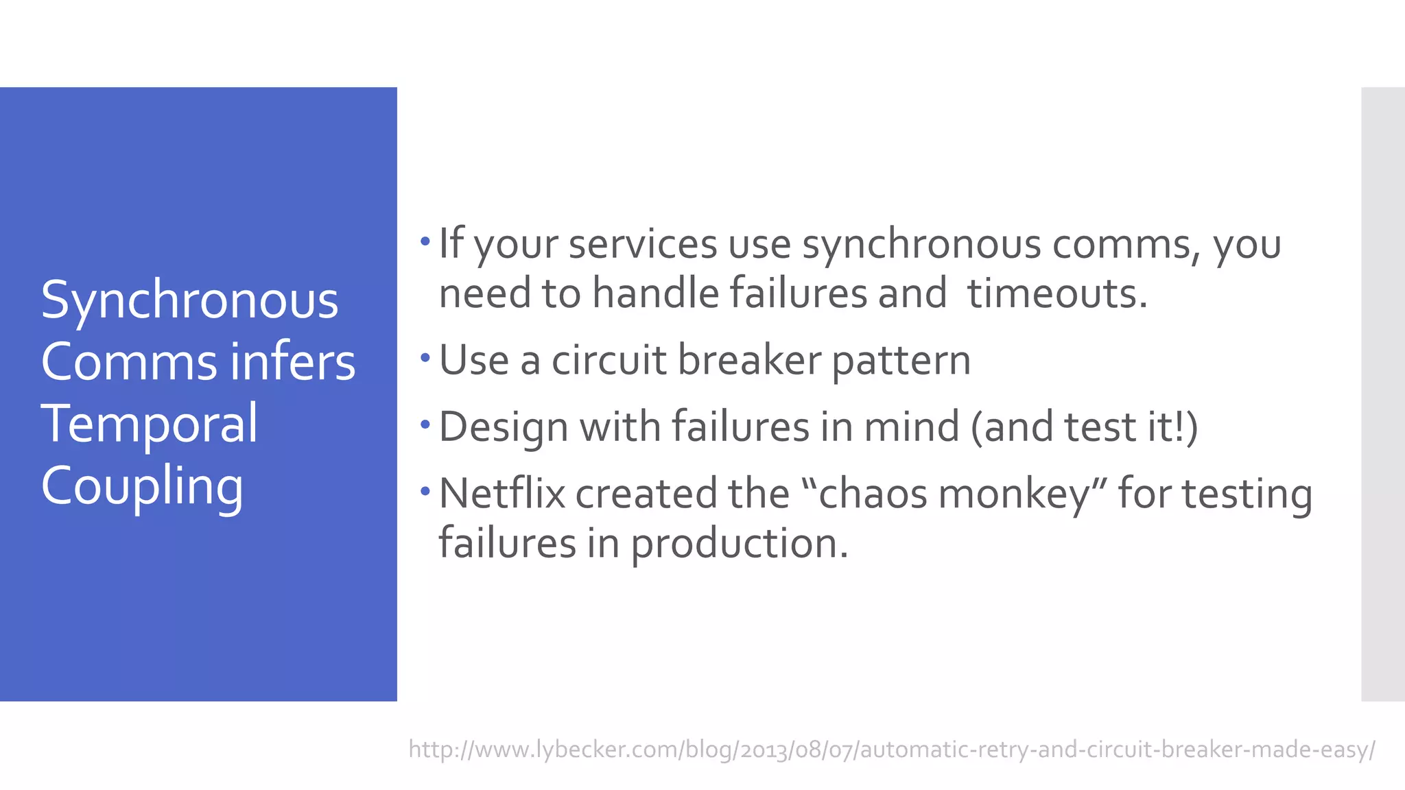 Synchronous Comms infers Temporal Coupling If your services use synchronous comms, you need to handle failures and timeouts. Use a circuit breaker pattern Design with failures in mind (and test it!) Netflix created the “chaos monkey” for testing failures in production. http://www.lybecker.com/blog/2013/08/07/automatic-retry-and-circuit-breaker-made-easy/ 