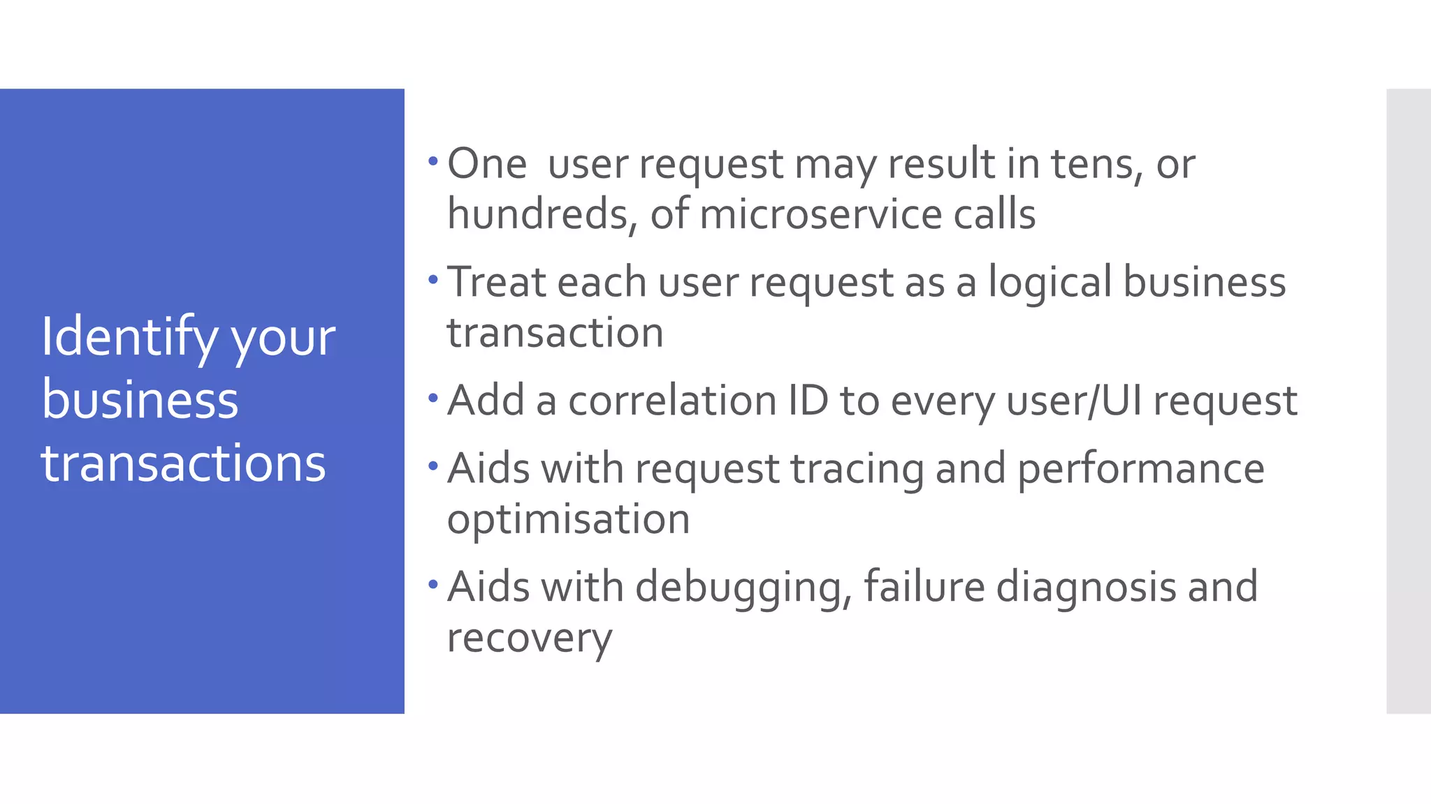 Identify your business transactions One user request may result in tens, or hundreds, of microservice calls Treat each user request as a logical business transaction Add a correlation ID to every user/UI request Aids with request tracing and performance optimisation Aids with debugging, failure diagnosis and recovery 