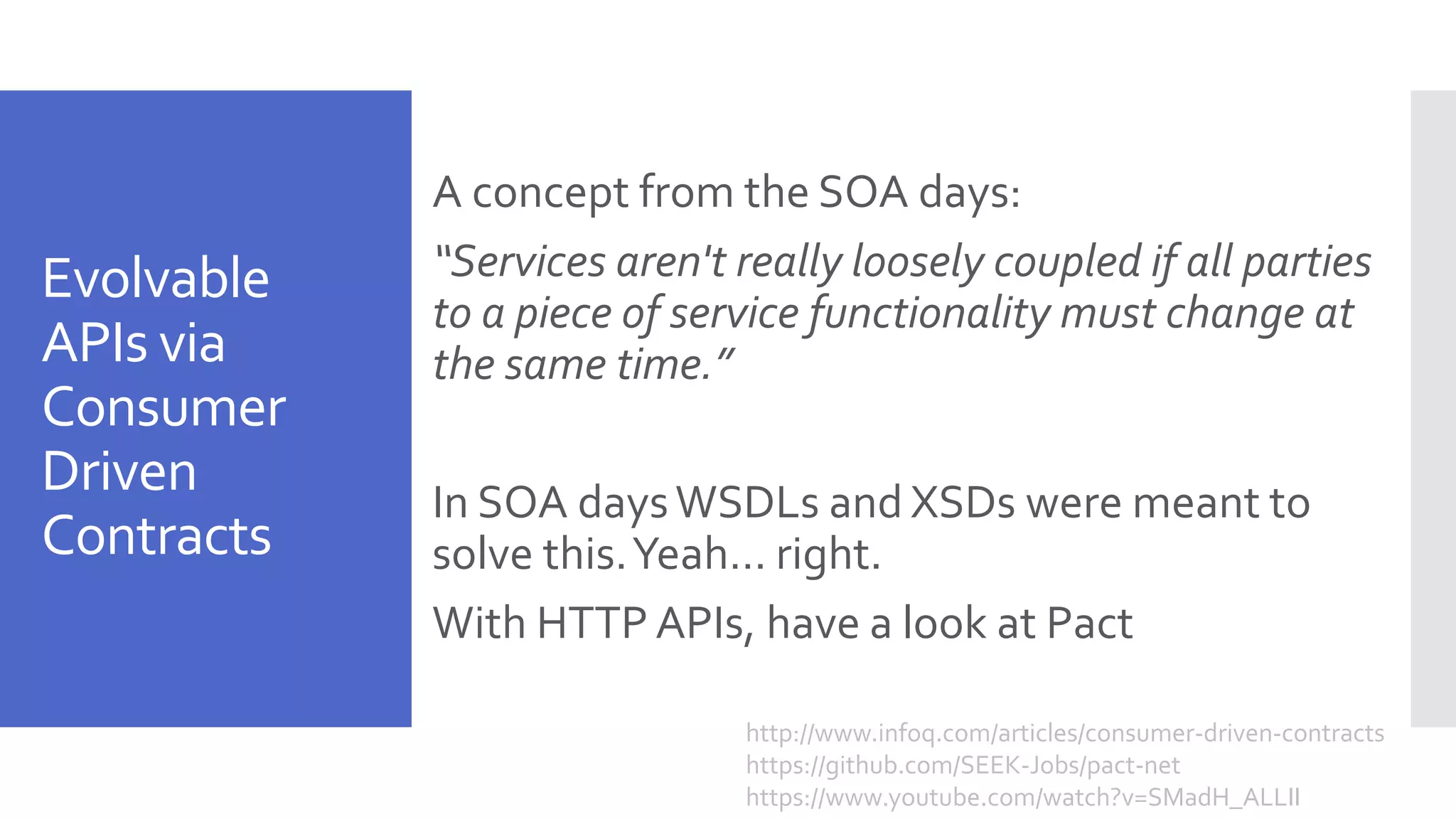 Evolvable APIs via Consumer Driven Contracts A concept from the SOA days: “Services aren't really loosely coupled if all parties to a piece of service functionality must change at the same time.” In SOA daysWSDLs and XSDs were meant to solve this.Yeah… right. With HTTP APIs, have a look at Pact http://www.infoq.com/articles/consumer-driven-contracts https://github.com/SEEK-Jobs/pact-net https://www.youtube.com/watch?v=SMadH_ALLII 