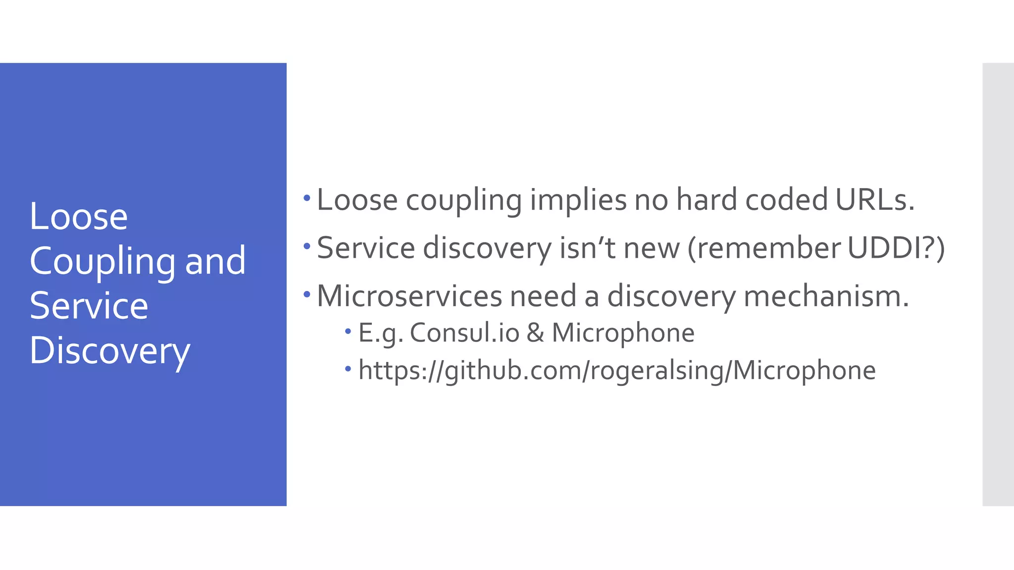 Loose Coupling and Service Discovery Loose coupling implies no hard coded URLs. Service discovery isn’t new (remember UDDI?) Microservices need a discovery mechanism.  E.g. Consul.io & Microphone  https://github.com/rogeralsing/Microphone 