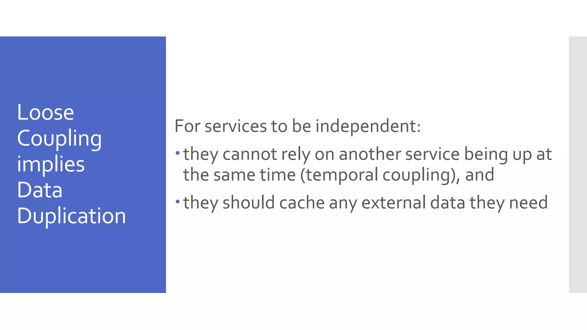 Loose Coupling implies Data Duplication For services to be independent: they cannot rely on another service being up at the same time (temporal coupling), and they should cache any external data they need 