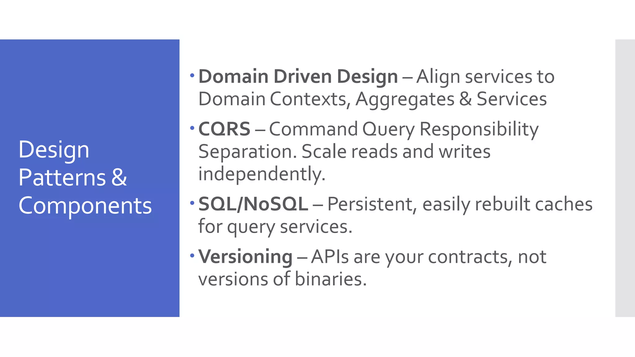 Design Patterns & Components Domain Driven Design – Align services to Domain Contexts, Aggregates & Services CQRS – Command Query Responsibility Separation. Scale reads and writes independently. SQL/NoSQL – Persistent, easily rebuilt caches for query services. Versioning – APIs are your contracts, not versions of binaries. 