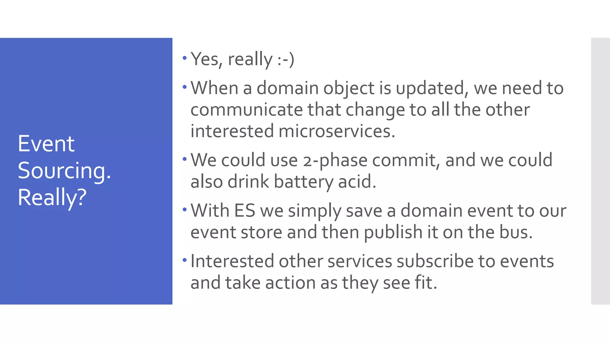 Event Sourcing. Really? Yes, really :-) When a domain object is updated, we need to communicate that change to all the other interested microservices. We could use 2-phase commit, and we could also drink battery acid. With ES we simply save a domain event to our event store and then publish it on the bus. Interested other services subscribe to events and take action as they see fit. 