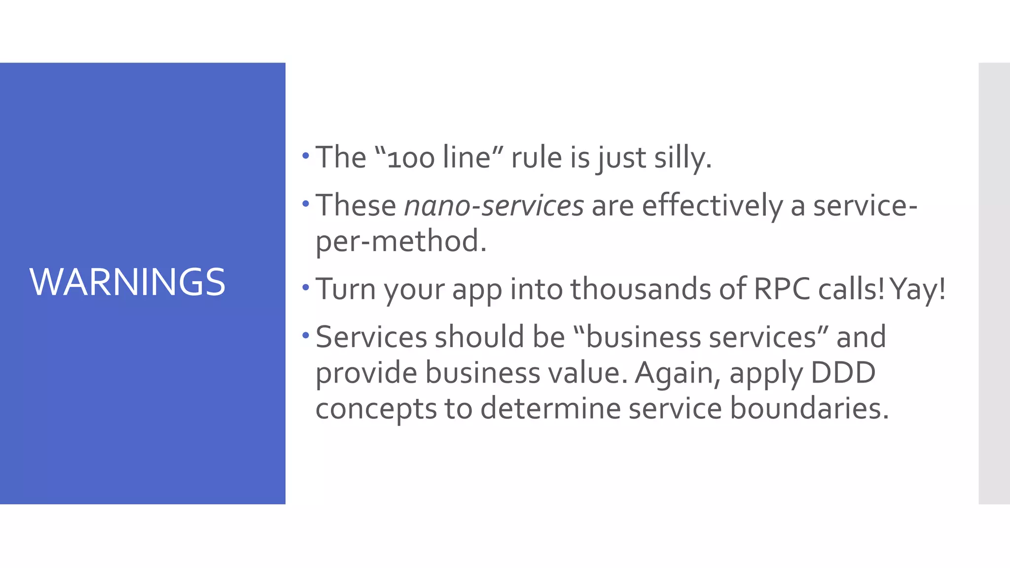 WARNINGS The “100 line” rule is just silly. These nano-services are effectively a service- per-method. Turn your app into thousands of RPC calls!Yay! Services should be “business services” and provide business value.Again, apply DDD concepts to determine service boundaries. 