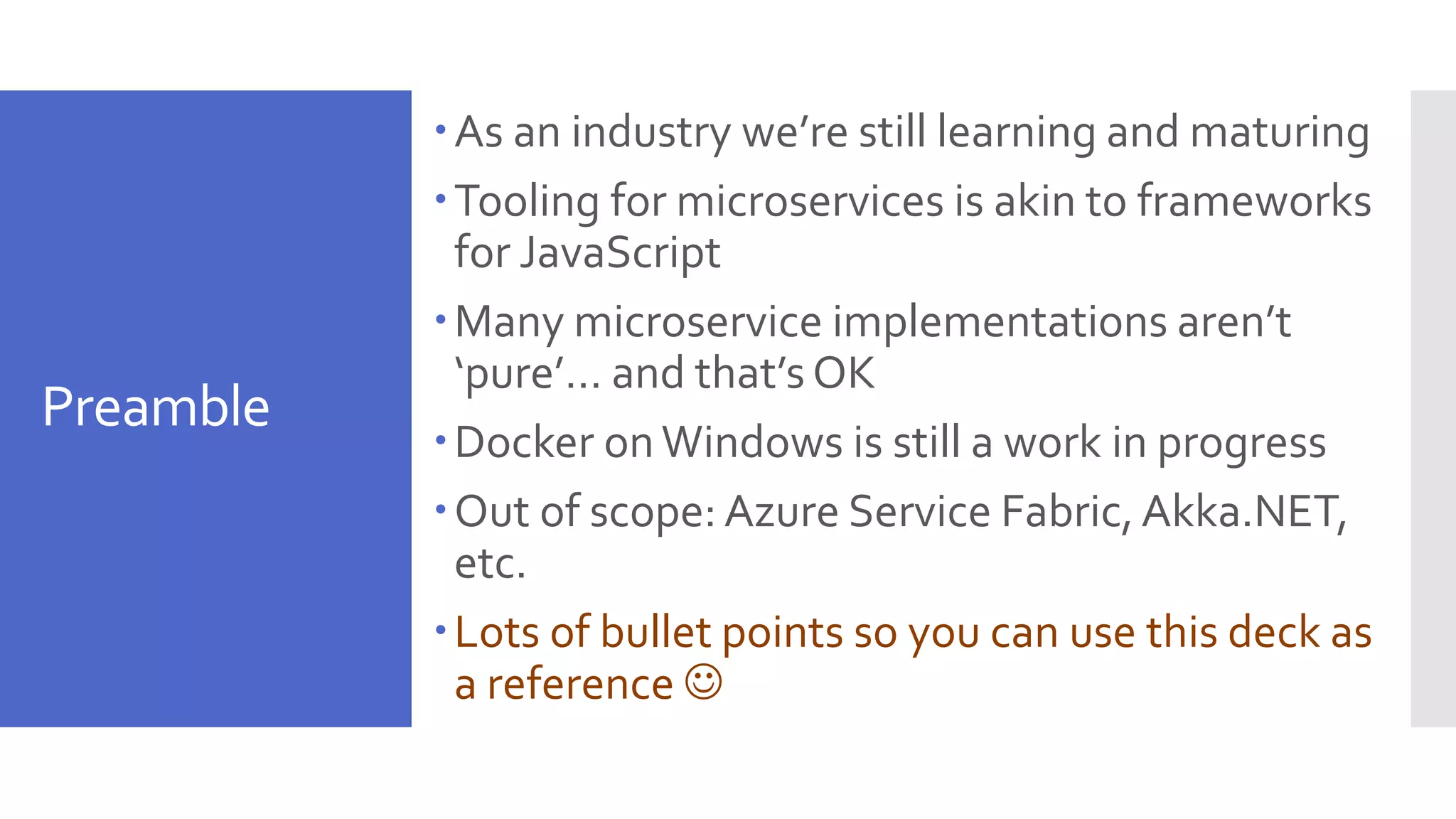 Preamble As an industry we’re still learning and maturing Tooling for microservices is akin to frameworks for JavaScript Many microservice implementations aren’t ‘pure’… and that’s OK Docker onWindows is still a work in progress Out of scope: Azure Service Fabric,Akka.NET, etc. Lots of bullet points so you can use this deck as a reference  