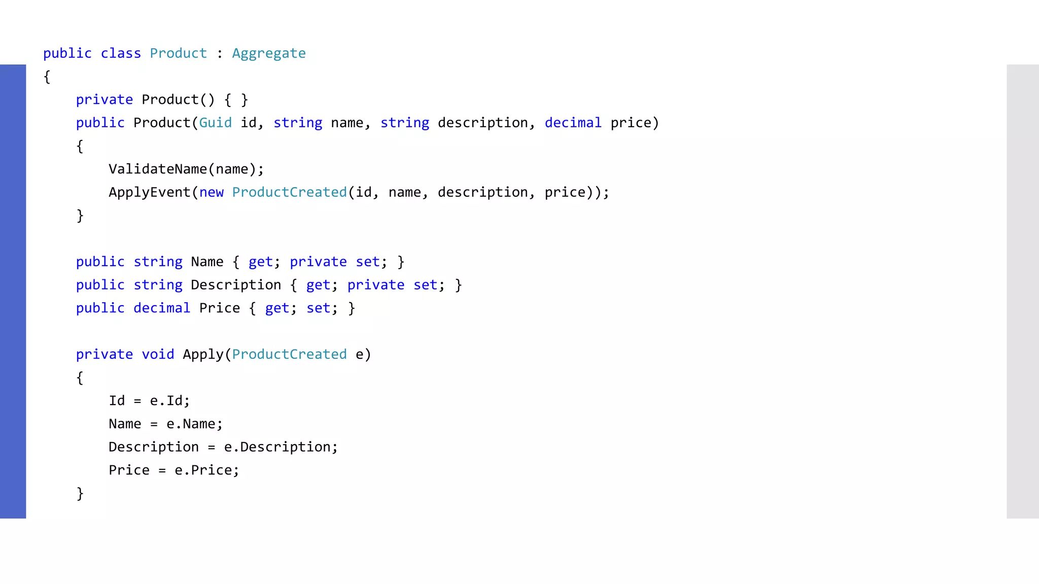 public class Product : Aggregate { private Product() { } public Product(Guid id, string name, string description, decimal price) { ValidateName(name); ApplyEvent(new ProductCreated(id, name, description, price)); } public string Name { get; private set; } public string Description { get; private set; } public decimal Price { get; set; } private void Apply(ProductCreated e) { Id = e.Id; Name = e.Name; Description = e.Description; Price = e.Price; } 