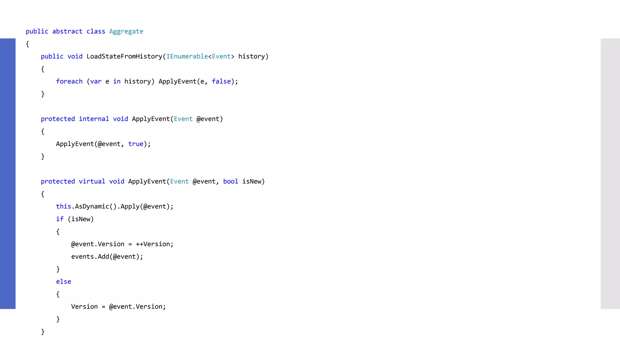 public abstract class Aggregate { public void LoadStateFromHistory(IEnumerable<Event> history) { foreach (var e in history) ApplyEvent(e, false); } protected internal void ApplyEvent(Event @event) { ApplyEvent(@event, true); } protected virtual void ApplyEvent(Event @event, bool isNew) { this.AsDynamic().Apply(@event); if (isNew) { @event.Version = ++Version; events.Add(@event); } else { Version = @event.Version; } } 