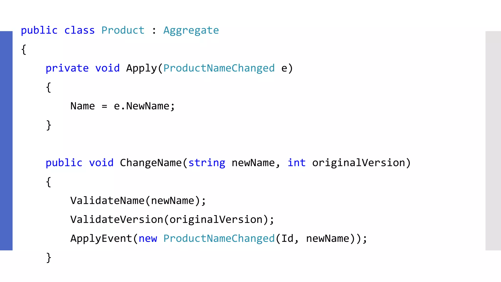 public class Product : Aggregate { private void Apply(ProductNameChanged e) { Name = e.NewName; } public void ChangeName(string newName, int originalVersion) { ValidateName(newName); ValidateVersion(originalVersion); ApplyEvent(new ProductNameChanged(Id, newName)); } 