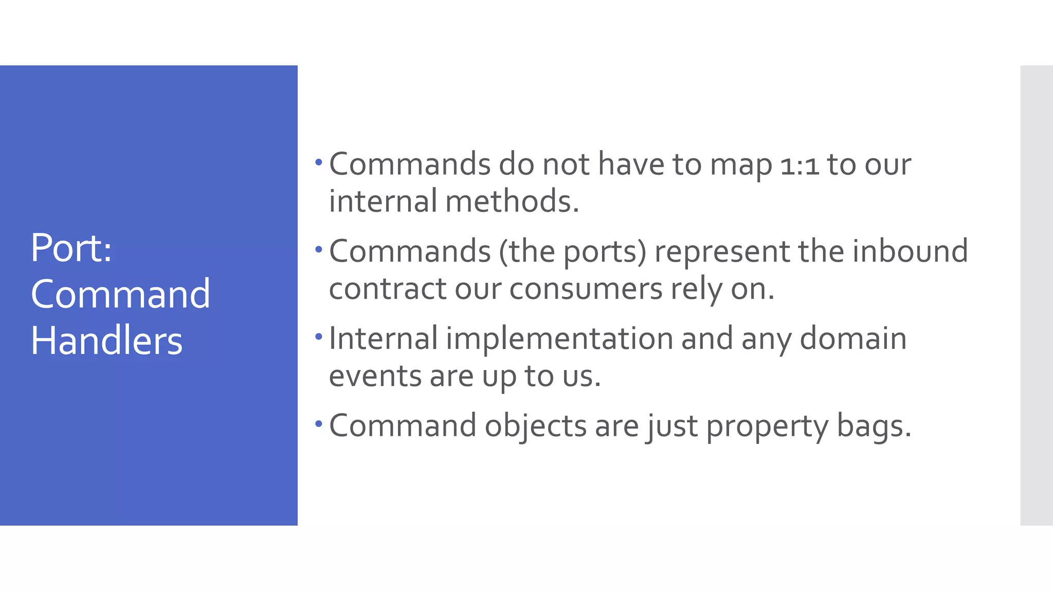Port: Command Handlers Commands do not have to map 1:1 to our internal methods. Commands (the ports) represent the inbound contract our consumers rely on. Internal implementation and any domain events are up to us. Command objects are just property bags. 