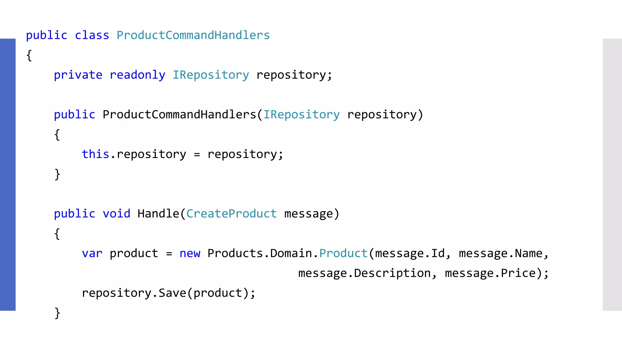 public class ProductCommandHandlers { private readonly IRepository repository; public ProductCommandHandlers(IRepository repository) { this.repository = repository; } public void Handle(CreateProduct message) { var product = new Products.Domain.Product(message.Id, message.Name, message.Description, message.Price); repository.Save(product); } 
