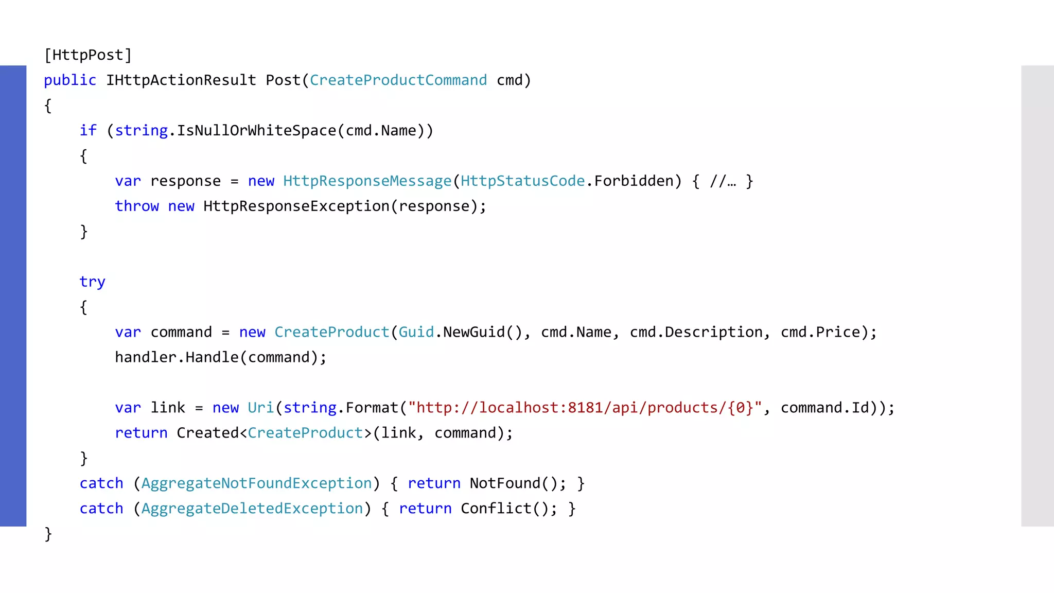 [HttpPost] public IHttpActionResult Post(CreateProductCommand cmd) { if (string.IsNullOrWhiteSpace(cmd.Name)) { var response = new HttpResponseMessage(HttpStatusCode.Forbidden) { //… } throw new HttpResponseException(response); } try { var command = new CreateProduct(Guid.NewGuid(), cmd.Name, cmd.Description, cmd.Price); handler.Handle(command); var link = new Uri(string.Format("http://localhost:8181/api/products/{0}", command.Id)); return Created<CreateProduct>(link, command); } catch (AggregateNotFoundException) { return NotFound(); } catch (AggregateDeletedException) { return Conflict(); } } 