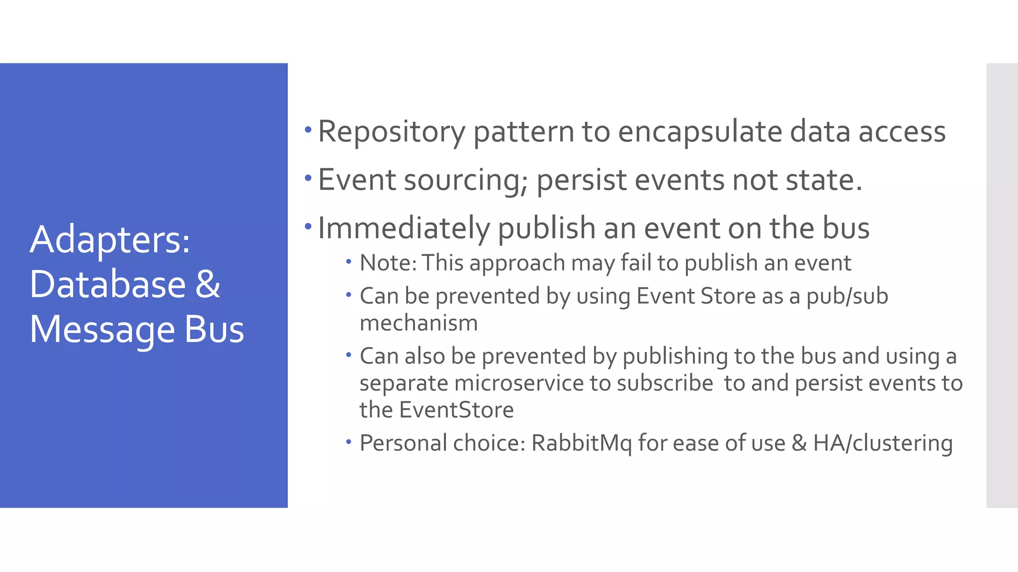 Adapters: Database & Message Bus Repository pattern to encapsulate data access Event sourcing; persist events not state. Immediately publish an event on the bus  Note:This approach may fail to publish an event  Can be prevented by using Event Store as a pub/sub mechanism  Can also be prevented by publishing to the bus and using a separate microservice to subscribe to and persist events to the EventStore  Personal choice: RabbitMq for ease of use & HA/clustering 