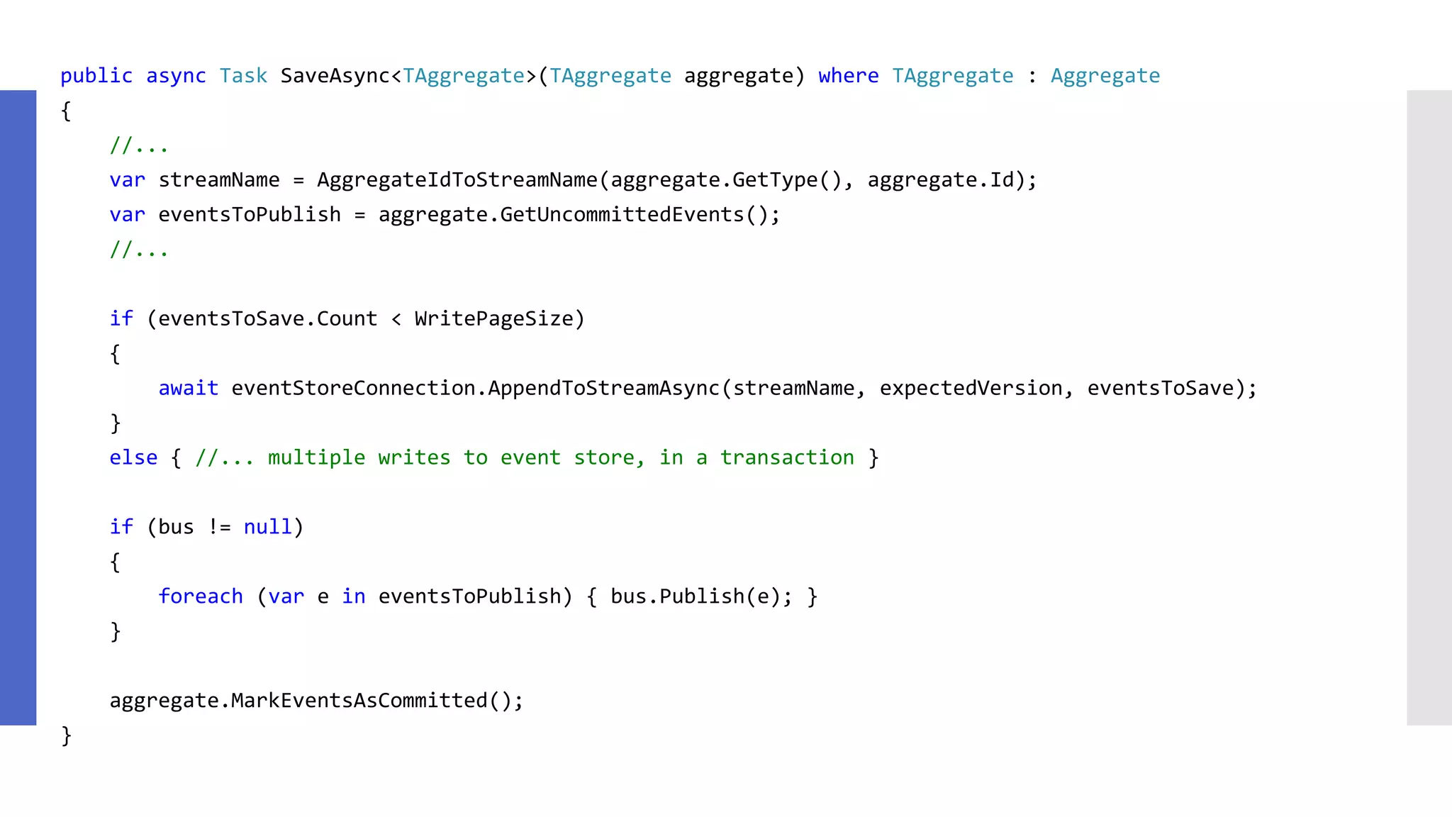 public async Task SaveAsync<TAggregate>(TAggregate aggregate) where TAggregate : Aggregate { //... var streamName = AggregateIdToStreamName(aggregate.GetType(), aggregate.Id); var eventsToPublish = aggregate.GetUncommittedEvents(); //... if (eventsToSave.Count < WritePageSize) { await eventStoreConnection.AppendToStreamAsync(streamName, expectedVersion, eventsToSave); } else { //... multiple writes to event store, in a transaction } if (bus != null) { foreach (var e in eventsToPublish) { bus.Publish(e); } } aggregate.MarkEventsAsCommitted(); } 