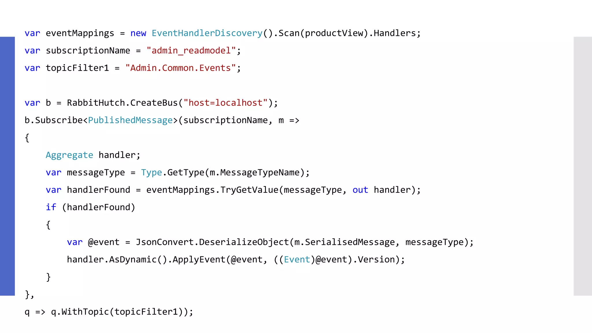 var eventMappings = new EventHandlerDiscovery().Scan(productView).Handlers; var subscriptionName = "admin_readmodel"; var topicFilter1 = "Admin.Common.Events"; var b = RabbitHutch.CreateBus("host=localhost"); b.Subscribe<PublishedMessage>(subscriptionName, m => { Aggregate handler; var messageType = Type.GetType(m.MessageTypeName); var handlerFound = eventMappings.TryGetValue(messageType, out handler); if (handlerFound) { var @event = JsonConvert.DeserializeObject(m.SerialisedMessage, messageType); handler.AsDynamic().ApplyEvent(@event, ((Event)@event).Version); } }, q => q.WithTopic(topicFilter1)); 