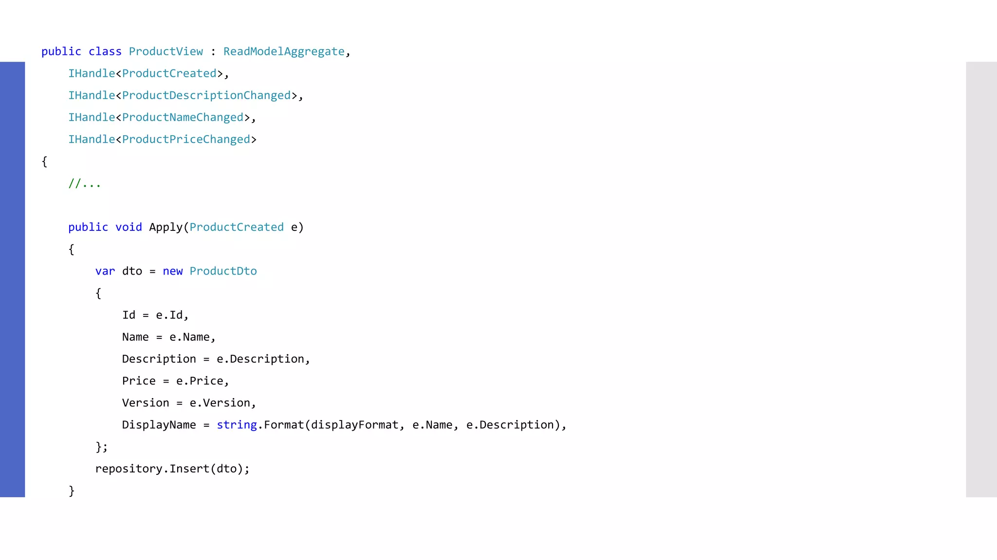 public class ProductView : ReadModelAggregate, IHandle<ProductCreated>, IHandle<ProductDescriptionChanged>, IHandle<ProductNameChanged>, IHandle<ProductPriceChanged> { //... public void Apply(ProductCreated e) { var dto = new ProductDto { Id = e.Id, Name = e.Name, Description = e.Description, Price = e.Price, Version = e.Version, DisplayName = string.Format(displayFormat, e.Name, e.Description), }; repository.Insert(dto); } 