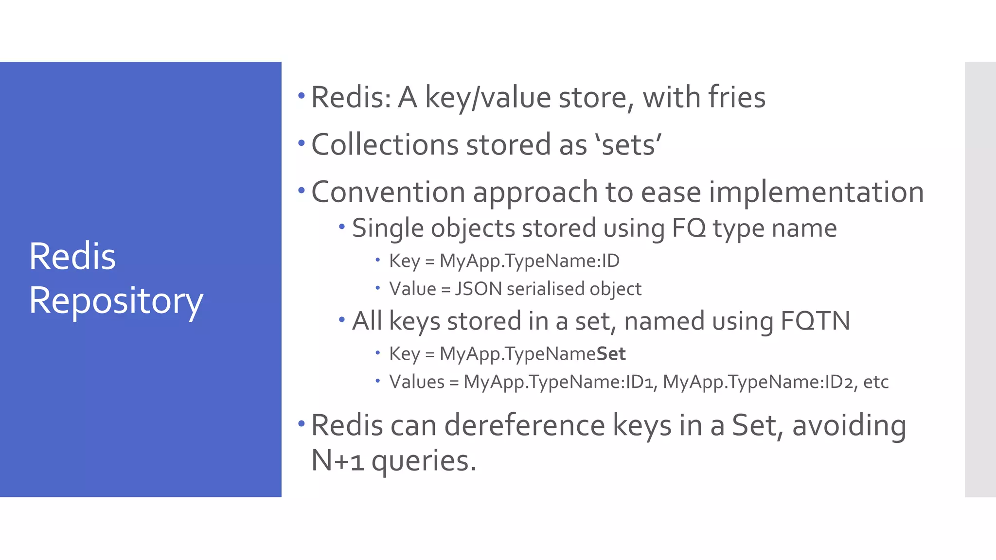 Redis Repository Redis: A key/value store, with fries Collections stored as ‘sets’ Convention approach to ease implementation  Single objects stored using FQ type name  Key = MyApp.TypeName:ID  Value = JSON serialised object  All keys stored in a set, named using FQTN  Key = MyApp.TypeNameSet  Values = MyApp.TypeName:ID1, MyApp.TypeName:ID2, etc Redis can dereference keys in a Set, avoiding N+1 queries. 