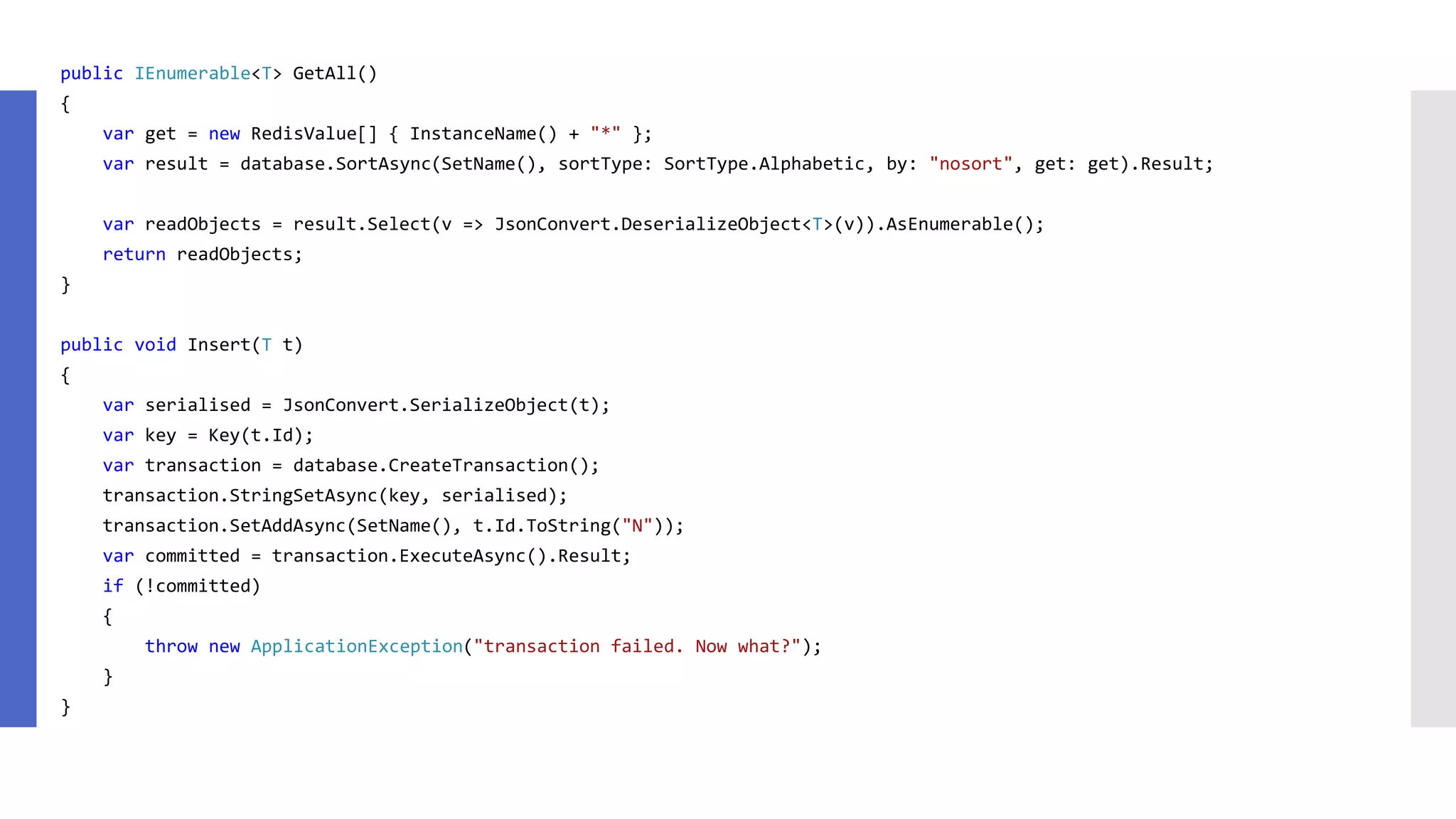 public IEnumerable<T> GetAll() { var get = new RedisValue[] { InstanceName() + "*" }; var result = database.SortAsync(SetName(), sortType: SortType.Alphabetic, by: "nosort", get: get).Result; var readObjects = result.Select(v => JsonConvert.DeserializeObject<T>(v)).AsEnumerable(); return readObjects; } public void Insert(T t) { var serialised = JsonConvert.SerializeObject(t); var key = Key(t.Id); var transaction = database.CreateTransaction(); transaction.StringSetAsync(key, serialised); transaction.SetAddAsync(SetName(), t.Id.ToString("N")); var committed = transaction.ExecuteAsync().Result; if (!committed) { throw new ApplicationException("transaction failed. Now what?"); } } 