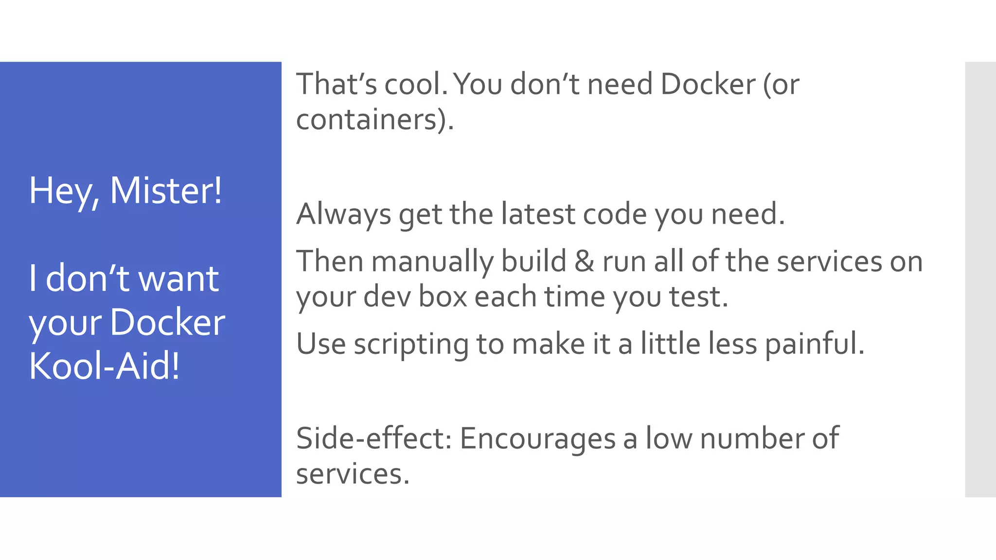 Hey, Mister! I don’t want your Docker Kool-Aid! That’s cool.You don’t need Docker (or containers). Always get the latest code you need. Then manually build & run all of the services on your dev box each time you test. Use scripting to make it a little less painful. Side-effect: Encourages a low number of services. 