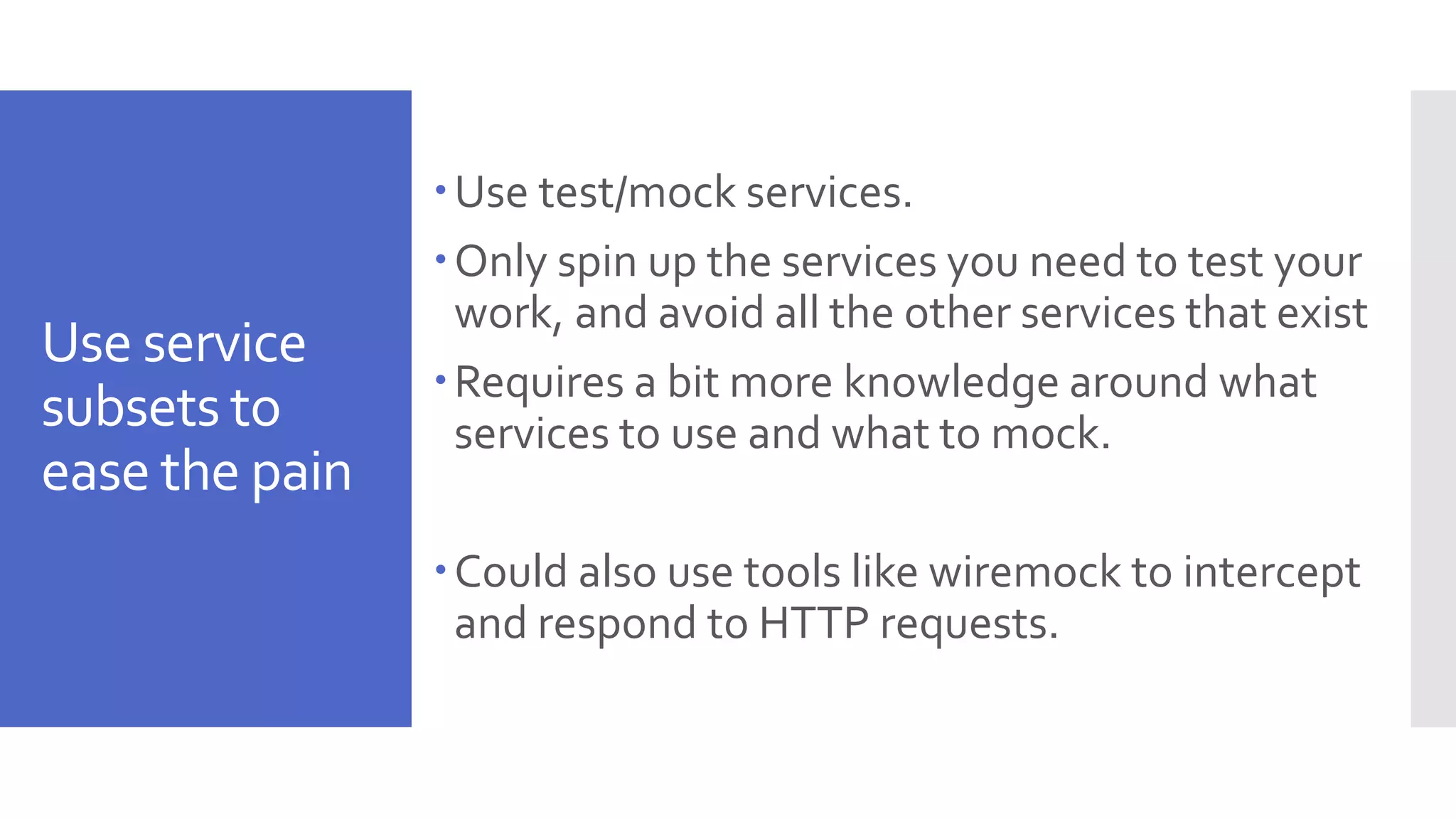 Use service subsets to ease the pain Use test/mock services. Only spin up the services you need to test your work, and avoid all the other services that exist Requires a bit more knowledge around what services to use and what to mock. Could also use tools like wiremock to intercept and respond to HTTP requests. 