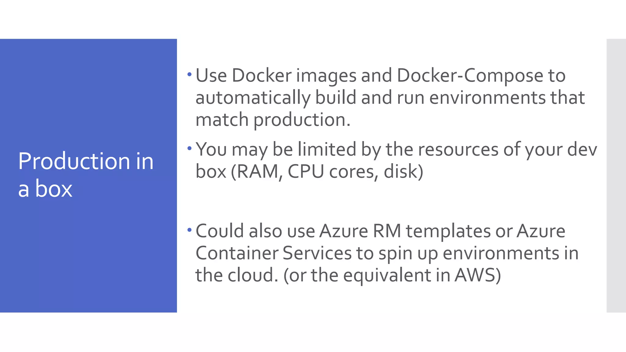 Production in a box Use Docker images and Docker-Compose to automatically build and run environments that match production. You may be limited by the resources of your dev box (RAM, CPU cores, disk) Could also use Azure RM templates or Azure Container Services to spin up environments in the cloud. (or the equivalent in AWS) 