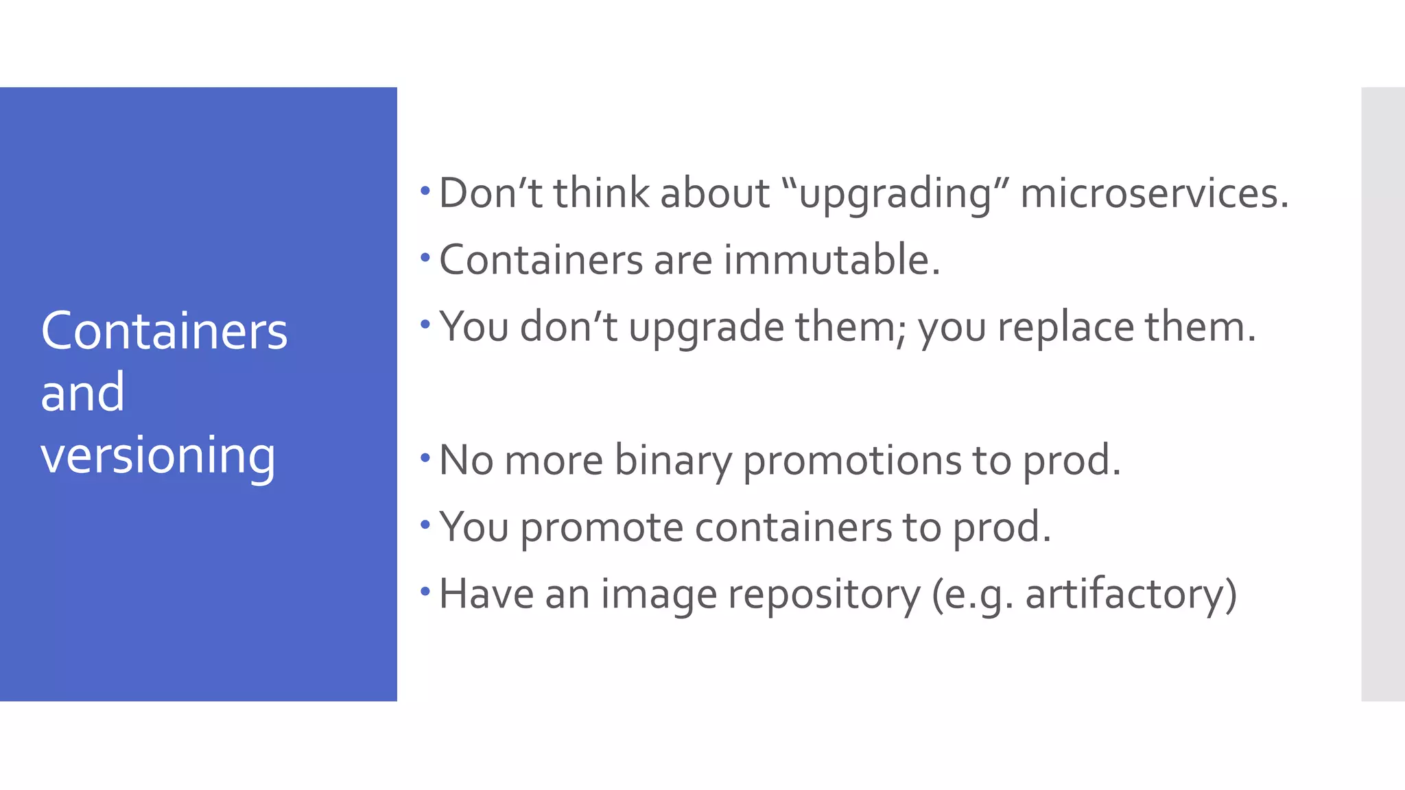 Containers and versioning Don’t think about “upgrading” microservices. Containers are immutable. You don’t upgrade them; you replace them. No more binary promotions to prod. You promote containers to prod. Have an image repository (e.g. artifactory) 