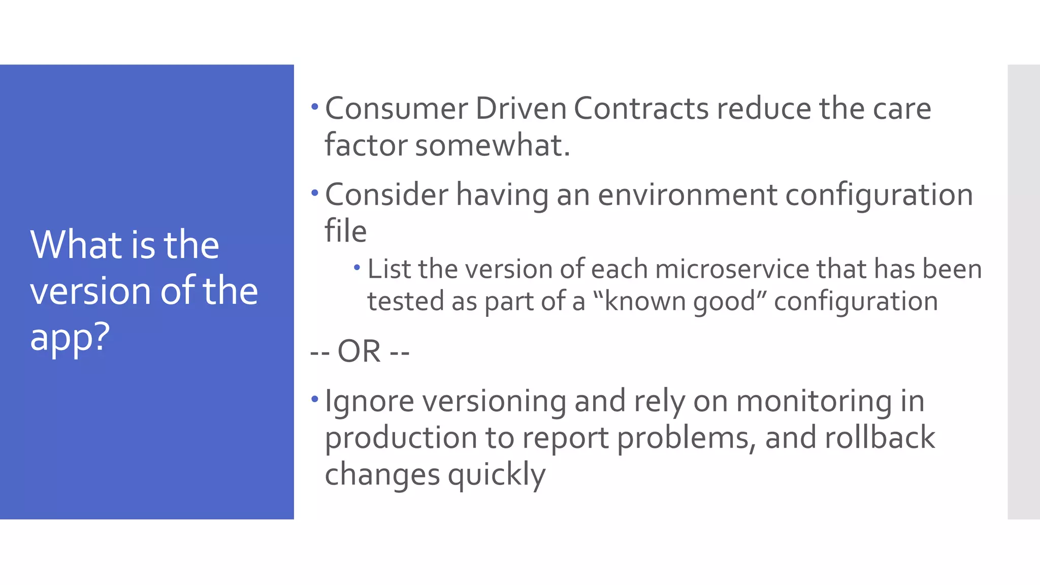 What is the version of the app? Consumer Driven Contracts reduce the care factor somewhat. Consider having an environment configuration file  List the version of each microservice that has been tested as part of a “known good” configuration -- OR -- Ignore versioning and rely on monitoring in production to report problems, and rollback changes quickly 