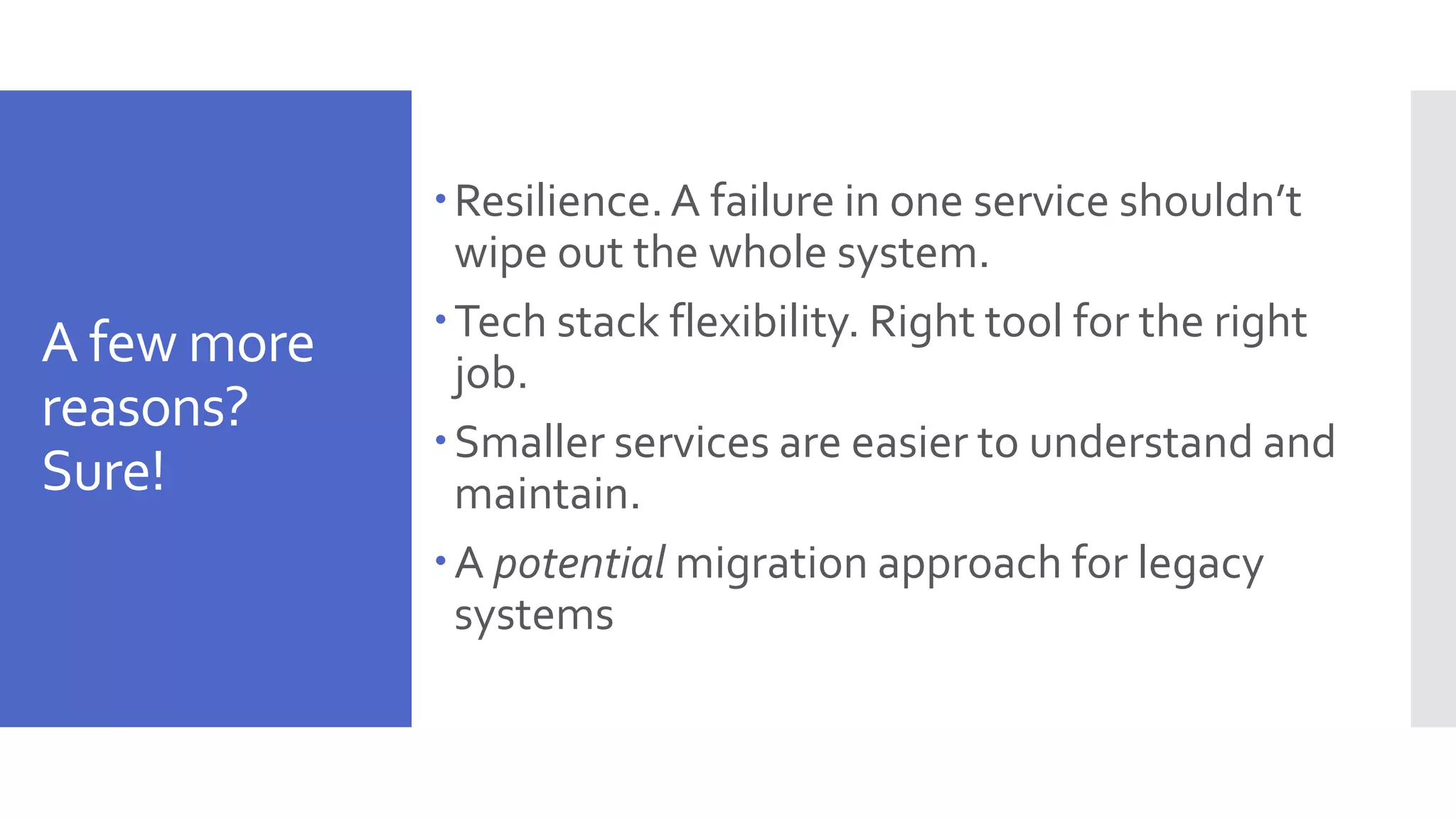 A few more reasons? Sure! Resilience.A failure in one service shouldn’t wipe out the whole system. Tech stack flexibility. Right tool for the right job. Smaller services are easier to understand and maintain. A potential migration approach for legacy systems 