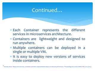  Each Container represents the different
services in microservices architecture.
 Containers are lightweight and designed to
run anywhere.
 Multiple containers can be deployed in a
single or multiple VM.
 It is easy to deploy new versions of services
inside containers.
Continued…
4
Kratzke, Nane. "About microservices, containers and their underestimated impact on network performance. "Proceedings of CLOUD COMPUTING 2015 (2015).
 